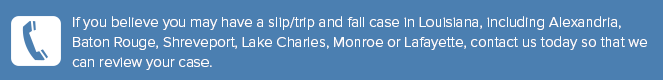 If you believe you may have a slip/trip and fall case in Louisiana, including Alexandria, Baton Rouge, Shreveport, Lake Charles, Monroe or Lafayette, contact us today so that we can review your case.